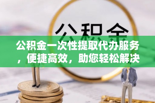 投资公积金一次性提取代办服务，便捷高效，助您轻松解决资金难题