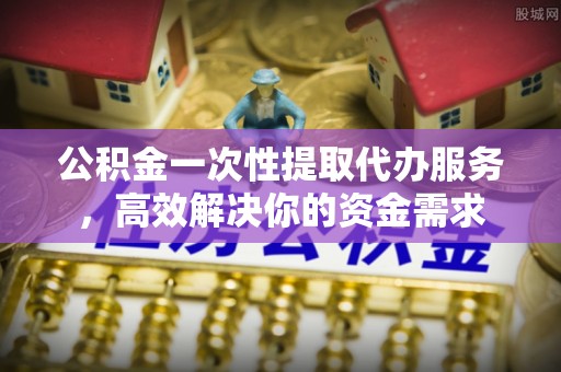 投资公积金一次性提取代办服务，高效解决你的资金需求