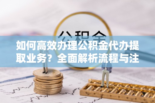 投资如何高效办理公积金代办提取业务？全面解析流程与注意事项