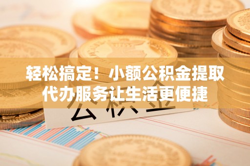 投资轻松搞定！小额公积金提取代办服务让生活更便捷
