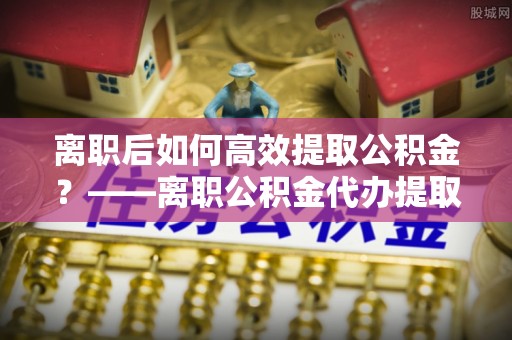 投资离职后如何高效提取公积金？——离职公积金代办提取全流程解析