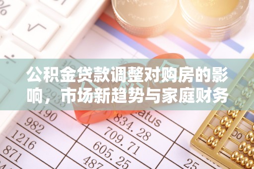 投资公积金贷款调整对购房的影响，市场新趋势与家庭财务规划