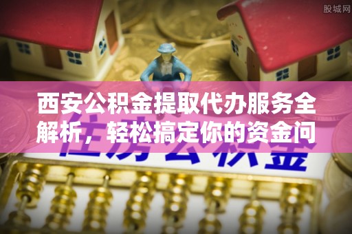 投资西安公积金提取代办服务全解析，轻松搞定你的资金问题