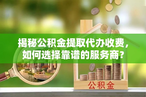 投资揭秘公积金提取代办收费，如何选择靠谱的服务商？