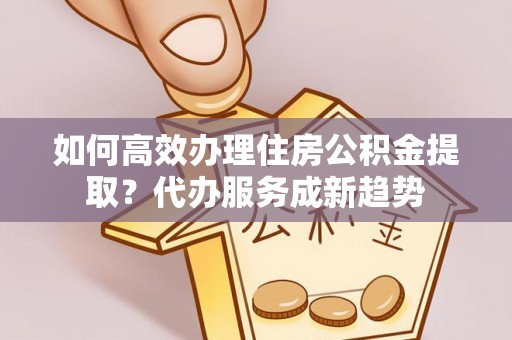 投资如何高效办理住房公积金提取？代办服务成新趋势