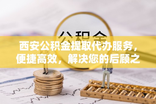 投资西安公积金提取代办服务，便捷高效，解决您的后顾之忧