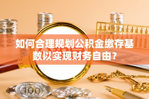 投资如何合理规划公积金缴存基数以实现财务自由？