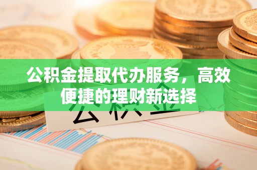 投资公积金提取代办服务，高效便捷的理财新选择