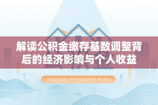 投资解读公积金缴存基数调整背后的经济影响与个人收益