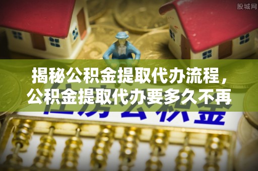 投资揭秘公积金提取代办流程，公积金提取代办要多久不再迷茫