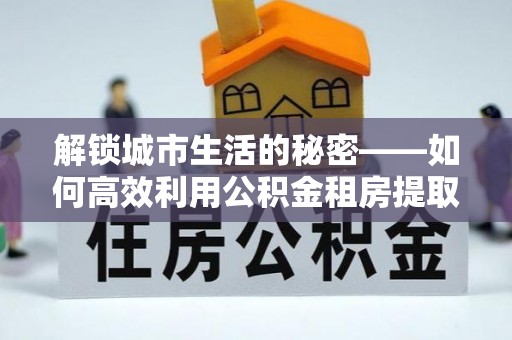 投资解锁城市生活的秘密——如何高效利用公积金租房提取政策优化居住体验
