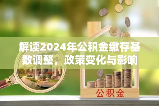 投资解读2024年公积金缴存基数调整，政策变化与影响