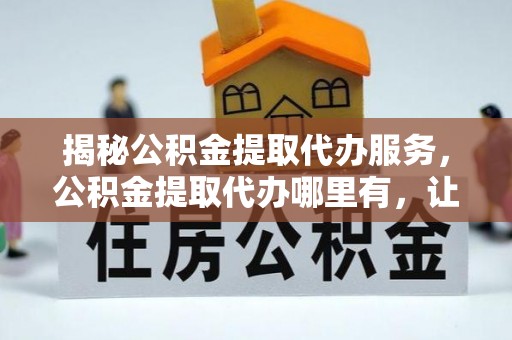 投资揭秘公积金提取代办服务，公积金提取代办哪里有，让你省时省心的解决方案