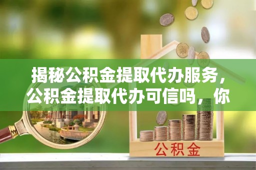 投资揭秘公积金提取代办服务，公积金提取代办可信吗，你需要知道的真相