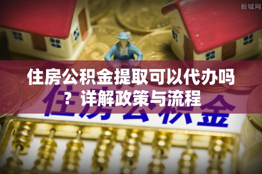 投资住房公积金提取可以代办吗？详解政策与流程