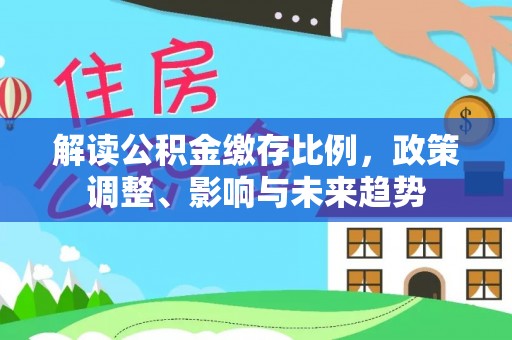投资解读公积金缴存比例，政策调整、影响与未来趋势