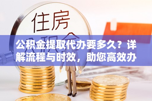 投资公积金提取代办要多久？详解流程与时效，助您高效办理