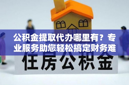 投资公积金提取代办哪里有？专业服务助您轻松搞定财务难题