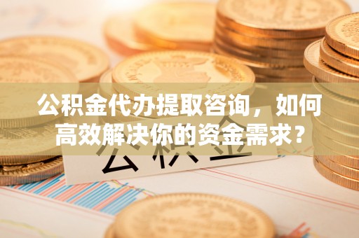 投资公积金代办提取咨询，如何高效解决你的资金需求？