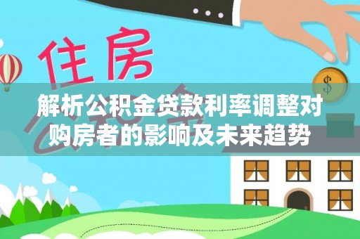 投资解析公积金贷款利率调整对购房者的影响及未来趋势