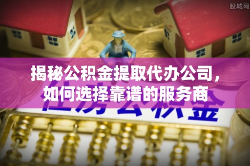 投资揭秘公积金提取代办公司，如何选择靠谱的服务商