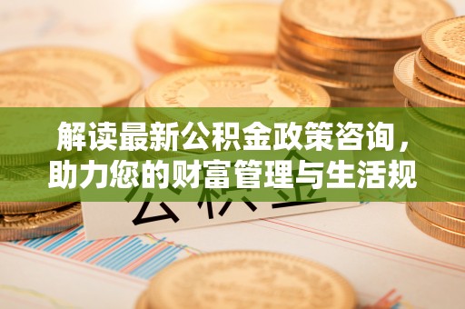 投资解读最新公积金政策咨询，助力您的财富管理与生活规划