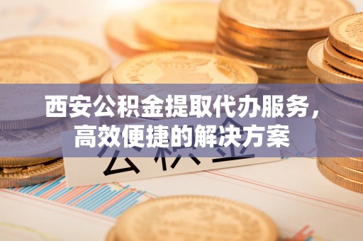 投资西安公积金提取代办服务，高效便捷的解决方案