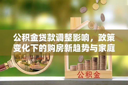 投资公积金贷款调整影响，政策变化下的购房新趋势与家庭财务规划