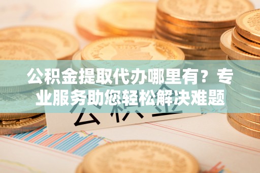 投资公积金提取代办哪里有？专业服务助您轻松解决难题
