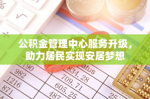 投资公积金管理中心服务升级，助力居民实现安居梦想