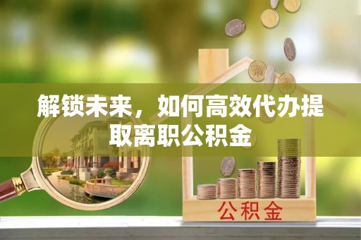投资解锁未来，如何高效代办提取离职公积金