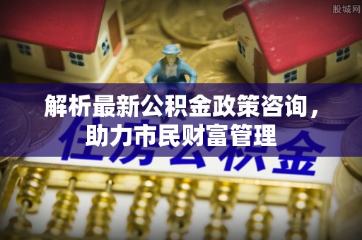 投资解析最新公积金政策咨询，助力市民财富管理