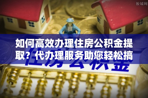 投资如何高效办理住房公积金提取？代办理服务助您轻松搞定