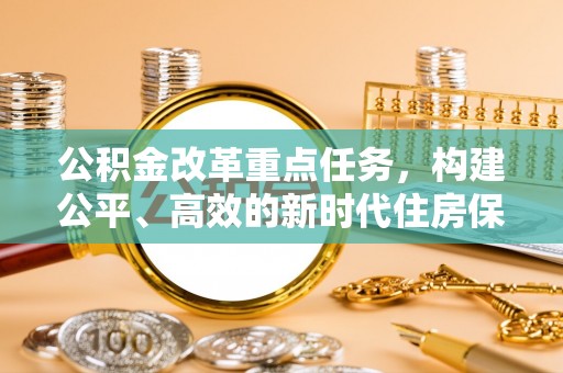 投资公积金改革重点任务，构建公平、高效的新时代住房保障体系