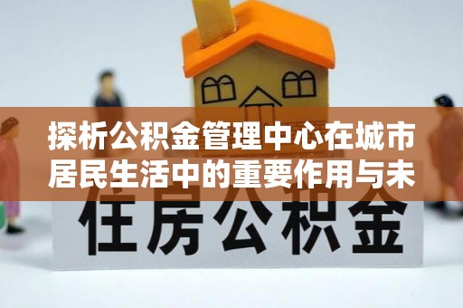 投资探析公积金管理中心在城市居民生活中的重要作用与未来发展趋势