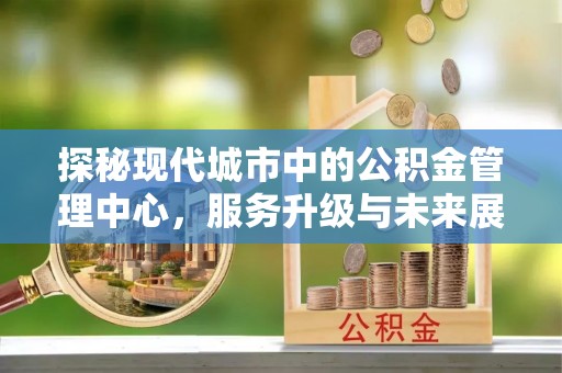 投资探秘现代城市中的公积金管理中心，服务升级与未来展望