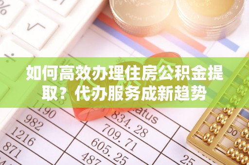 投资如何高效办理住房公积金提取？代办服务成新趋势
