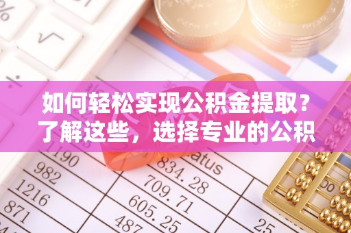 投资如何轻松实现公积金提取？了解这些，选择专业的公积金提取代办服务