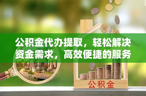 投资公积金代办提取，轻松解决资金需求，高效便捷的服务选择