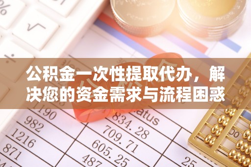 投资公积金一次性提取代办，解决您的资金需求与流程困惑