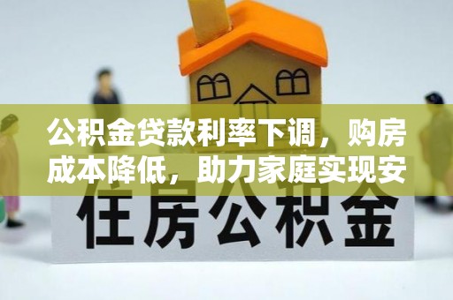投资公积金贷款利率下调，购房成本降低，助力家庭实现安居梦