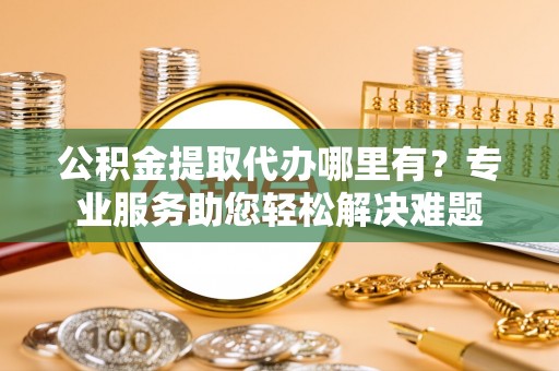 投资公积金提取代办哪里有？专业服务助您轻松解决难题