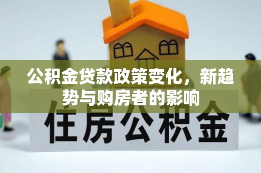 投资公积金贷款政策变化，新趋势与购房者的影响