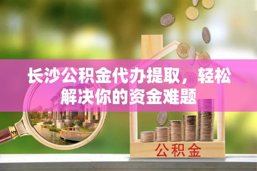 投资长沙公积金代办提取，轻松解决你的资金难题
