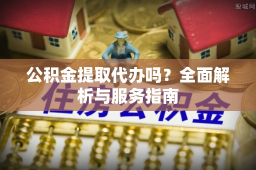 投资公积金提取代办吗？全面解析与服务指南