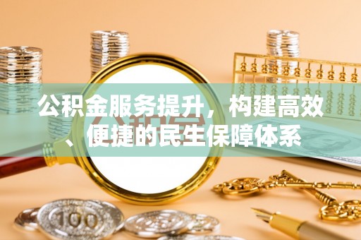 投资公积金服务提升，构建高效、便捷的民生保障体系