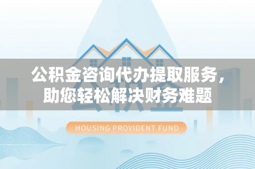 投资公积金咨询代办提取服务，助您轻松解决财务难题