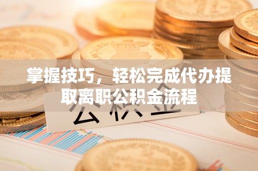 投资掌握技巧，轻松完成代办提取离职公积金流程