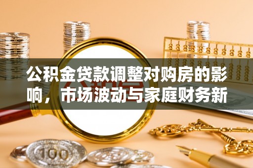 投资公积金贷款调整对购房的影响，市场波动与家庭财务新趋势