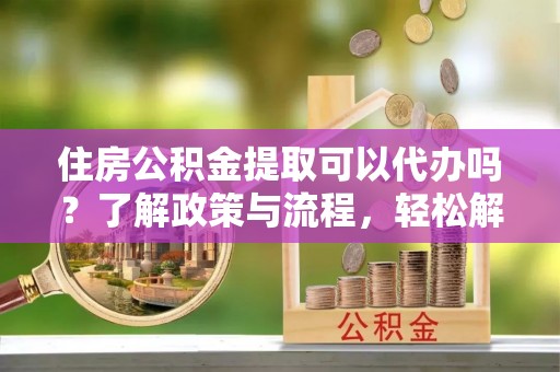 投资住房公积金提取可以代办吗？了解政策与流程，轻松解决疑惑
